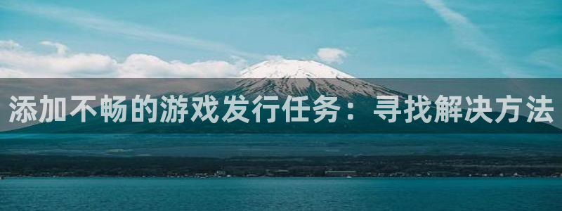 新城平台登录入口官网网址查询：添加不畅的游戏发行任务：寻找解决方法