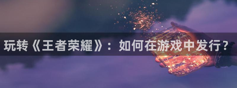 新城平台登录入口官网下载app：玩转《王者荣耀》：如何在游戏中发行？